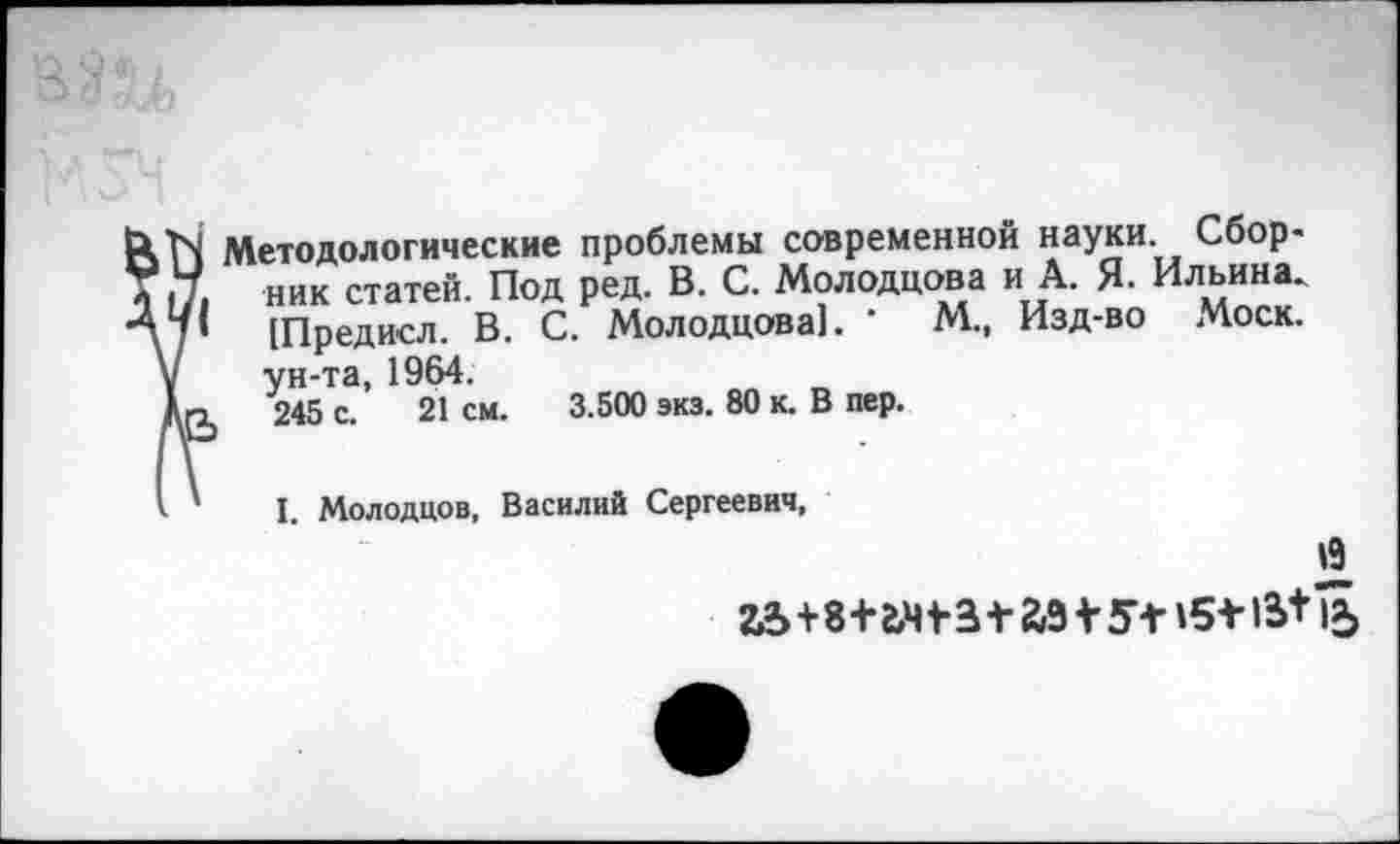 ﻿Методологические проблемы современной науки. Сбор« ник статей. Под ред. В. С. Л4олодцова и А. $1. Ильина. [Предисл. В. С. Молодцова). '	М., Изд-во Моск,
ун-та, 1964.
245 с. 21 см. 3.500 экз. 80 к. В пер.
I. Молодцов, Василий Сергеевич,
Й 22>+8+г,Ч+3+аЗ + *Г+15+15+1£